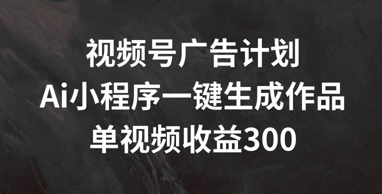 视频号广告计划，AI小程序一键生成作品， 单视频收益300+【揭秘】-大象聊项目
