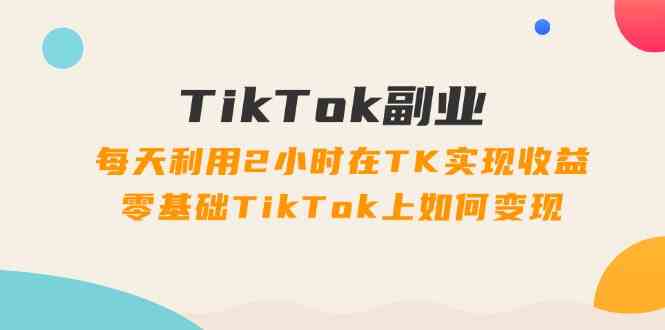 TikTok副业课：每天利用2小时在TK实现收益，零基础TikTok上如何变现（34节）-大象聊项目