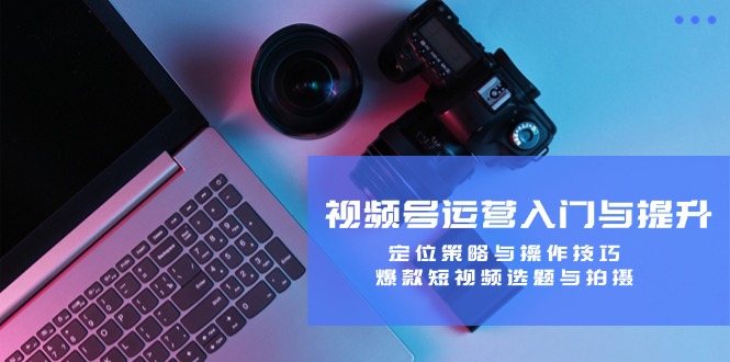 视频号运营入门与提升：定位策略与操作技巧，爆款短视频选题与拍摄-大象聊项目