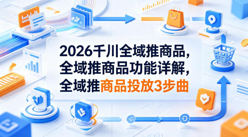 2026千川全域推商品，全域推商品功能详解，全域推商品投放3步曲-大象聊项目
