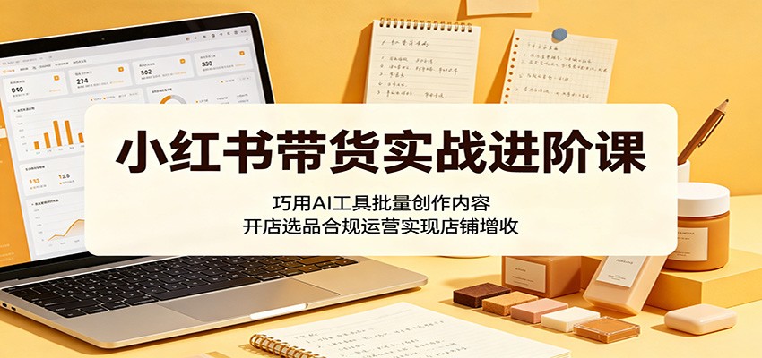 小红书带货实战进阶课：巧用AI工具批量创作内容，开店选品合规运营实现店铺增收-大象聊项目