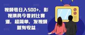 视频号日入500+，影视演员今昔对比赛道，超简单，发视频就有收益【揭秘】-大象聊项目