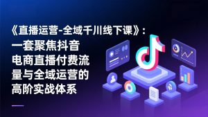 《直播运营-全域千川线下课》：一套聚焦抖音电商直播付费流量与全域运营的高阶实战体系-大象聊项目