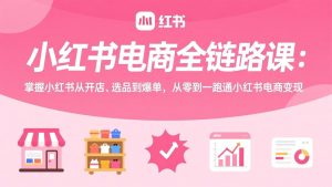 小红书电商全链路课:掌握小红书从开店、选品到爆单,从零到一跑通小红书电商变现-大象聊项目