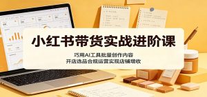 小红书带货实战进阶课:巧用AI工具批量创作内容,开店选品合规运营实现店铺增收-大象聊项目