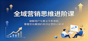 全域营销思维进阶课：破解用户与算法平衡难题，掌握双向兼顾的高效运营核心秘诀-大象聊项目